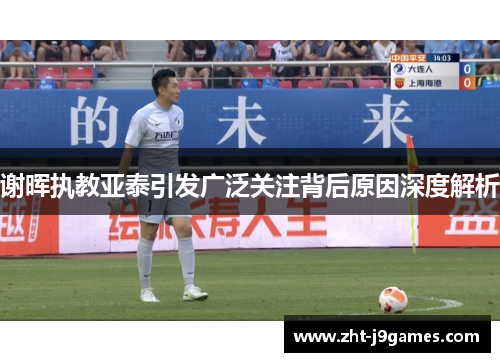 谢晖执教亚泰引发广泛关注背后原因深度解析