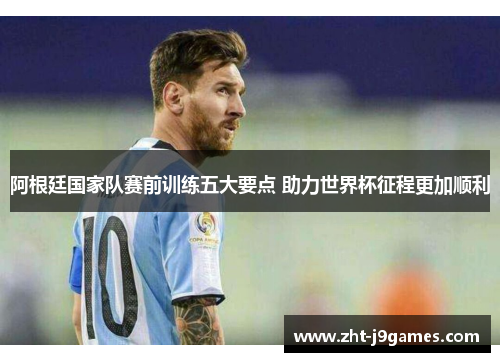 阿根廷国家队赛前训练五大要点 助力世界杯征程更加顺利