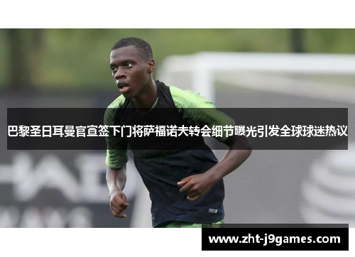 巴黎圣日耳曼官宣签下门将萨福诺夫转会细节曝光引发全球球迷热议