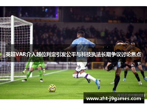 英超VAR介入越位判定引发公平与科技执法长期争议讨论焦点