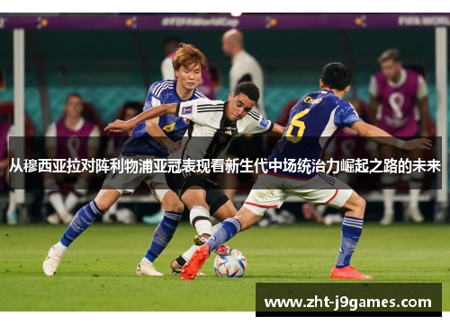 从穆西亚拉对阵利物浦亚冠表现看新生代中场统治力崛起之路的未来