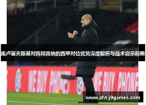 库卢塞夫斯基对阵阿森纳的西甲对位优势深度解析与战术启示前瞻